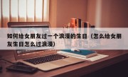 如何给女朋友过一个浪漫的生日（怎么给女朋友生日怎么过浪漫）