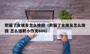 欺骗了女朋友怎么挽回（欺骗了女朋友怎么挽回 怎么道歉小作文600）