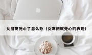 女朋友死心了怎么办（女友彻底死心的表现）