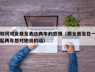 如何对女朋友表达两年的感情（跟女朋友在一起两年想对她说的话）