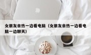 女朋友亲热一边看电脑（女朋友亲热一边看电脑一边聊天）