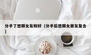 分手了想跟女友和好（分手后想跟女朋友复合）