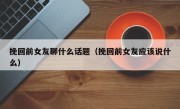 挽回前女友聊什么话题（挽回前女友应该说什么）