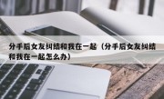 分手后女友纠结和我在一起（分手后女友纠结和我在一起怎么办）