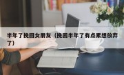 半年了挽回女朋友（挽回半年了有点累想放弃了）