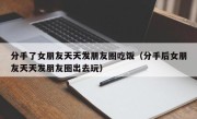 分手了女朋友天天发朋友圈吃饭（分手后女朋友天天发朋友圈出去玩）