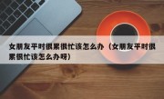 女朋友平时很累很忙该怎么办（女朋友平时很累很忙该怎么办呀）