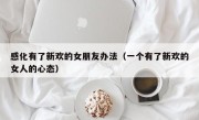 感化有了新欢的女朋友办法（一个有了新欢的女人的心态）