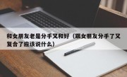 和女朋友老是分手又和好（跟女朋友分手了又复合了应该说什么）