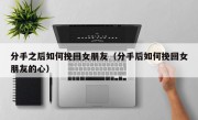 分手之后如何挽回女朋友（分手后如何挽回女朋友的心）