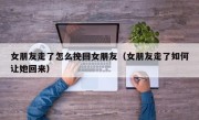 女朋友走了怎么挽回女朋友（女朋友走了如何让她回来）