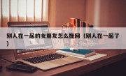别人在一起的女朋友怎么挽回（别人在一起了）