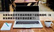 女朋友说分手不想谈异地恋了还能挽回吗（女朋友跟我分手说不想谈恋爱了）