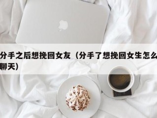 分手之后想挽回女友（分手了想挽回女生怎么聊天）