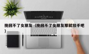 挽回不了女朋友（挽回不了女朋友那就放手吧）