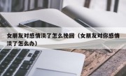 女朋友对感情淡了怎么挽回（女朋友对你感情淡了怎么办）