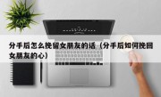 分手后怎么挽留女朋友的话（分手后如何挽回女朋友的心）