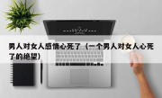 男人对女人感情心死了（一个男人对女人心死了的绝望）