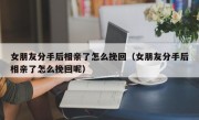 女朋友分手后相亲了怎么挽回（女朋友分手后相亲了怎么挽回呢）