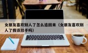 女朋友喜欢别人了怎么追回来（女朋友喜欢别人了我该放手吗）