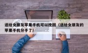 送给女朋友苹果手机可以挽回（送给女朋友的苹果手机分手了）