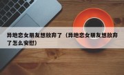 异地恋女朋友想放弃了（异地恋女朋友想放弃了怎么安慰）