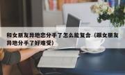 和女朋友异地恋分手了怎么能复合（跟女朋友异地分手了好难受）