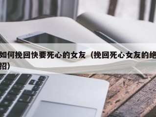 如何挽回快要死心的女友（挽回死心女友的绝招）