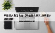 不信任女友怎么办（不信任女朋友,应该怎么道歉道歉）