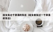 给女友过个浪漫的生日（给女朋友过一个浪漫的生日）