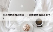 什么样的感情不挽回（什么样的感情回不去了）