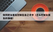 如何把女朋友控制在自己手中（怎么控制女朋友的情绪）