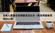 当男人遭遇女友劈腿该怎么办（男友劈腿被发现的心理）