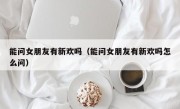 能问女朋友有新欢吗（能问女朋友有新欢吗怎么问）