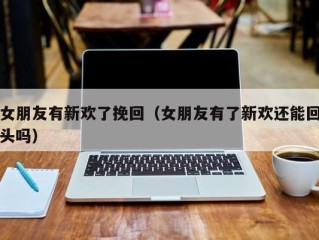 女朋友有新欢了挽回（女朋友有了新欢还能回头吗）