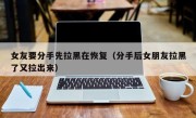 女友要分手先拉黑在恢复（分手后女朋友拉黑了又拉出来）
