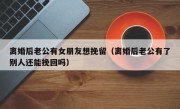 离婚后老公有女朋友想挽留（离婚后老公有了别人还能挽回吗）