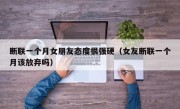 断联一个月女朋友态度很强硬（女友断联一个月该放弃吗）