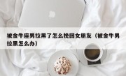 被金牛座男拉黑了怎么挽回女朋友（被金牛男拉黑怎么办）