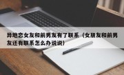 异地恋女友和前男友有了联系（女朋友和前男友还有联系怎么办说说）