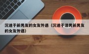 沉迷于前男友的女友外遇（沉迷于渣男前男友的女友外遇）