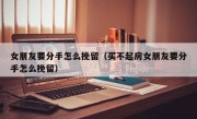 女朋友要分手怎么挽留（买不起房女朋友要分手怎么挽留）