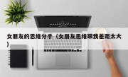 女朋友的思维分手（女朋友思维跟我差距太大）