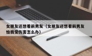 女朋友还想着前男友（女朋友还想着前男友 怕我受伤害怎么办）
