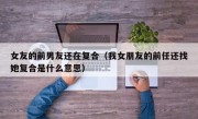 女友的前男友还在复合（我女朋友的前任还找她复合是什么意思）