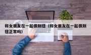 和女朋友在一起很别扭（和女朋友在一起很别扭正常吗）