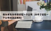 和女朋友分手后还在一个公司（分手了还在一个公司该怎么相处）