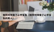 如何对待变了心中女友（如何对待变了心中女友的男人）