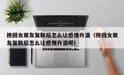 挽回女朋友复联后怎么让感情升温（挽回女朋友复联后怎么让感情升温呢）