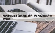 每天都能见面怎么挽回感情（每天见面会产生感情吗）